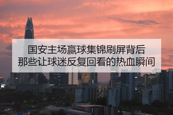 国安主场赢球集锦刷屏背后 那些让球迷反复回看的热血瞬间
