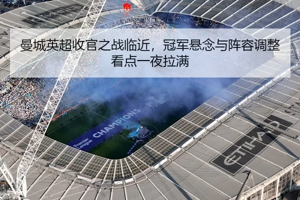 曼城英超收官之战临近，冠军悬念与阵容调整看点一夜拉满
