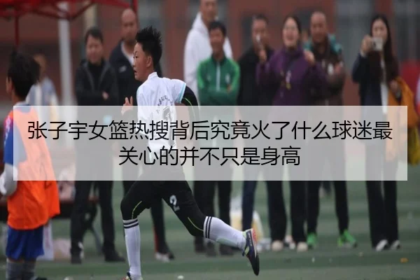 张子宇女篮热搜背后究竟火了什么球迷最关心的并不只是身高